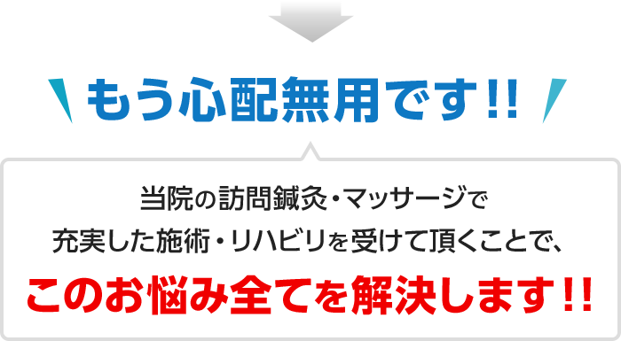 もう心配無用です！！当院の訪問鍼灸・マッサージで充実した施術・リハビリを受けて頂くことで、このお悩み全てを解決します！！