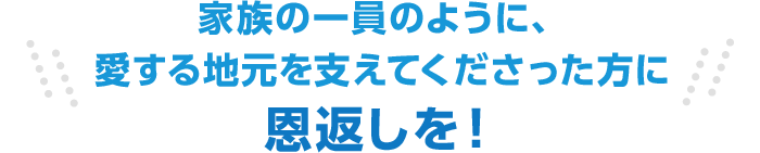 家族の一員のように、愛する地元を支えてくださった方に恩返しを！